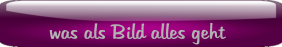 was als Bild alles geht