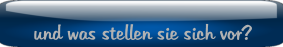 und was stellen sie sich vor?