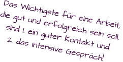 Das Wichtigste für eine Arbeit, die gut und erfolgreich sein soll,  sind 1. ein guter Kontakt und 2. das intensive Gespräch!